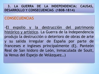 3. LA GUERRA DE LA INDEPENDENCIA: CAUSAS,
DESARROLLO Y CONSECUENCIAS (1808-1814)
CONSECUENCIAS
-El expolio y la destrucción del patrimonio
histórico y artístico. La Guerra de la Independencia
produjo la destrucción o deterioro de obras de arte
y su salida irregular de España por parte de
franceses e ingleses principalmente (Ej. Panteón
Real de San Isidoro de León, Inmaculada de Soult,
la Venus del Espejo de Velázquez…)
 