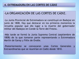 4. EXTREMADURA EN LAS CORTES DE CÁDIZ
-LA ORGANIZACIÓN DE LAS CORTES DE CÁDIZ.
-La Junta Provincial de Extremadura se constituyó en Badajoz en
junio de 1808. Hay que destacar en los primeros momentos la
revuelta popular que dio lugar a la muerte del gobernador
militar del Badajoz en Conde la Torre del Fresno.
-Más tarde se formó la Junta Suprema Central (septiembre de
1808) de la que tomaron parte representando a Extremadura
Martín de Garay y Félix de Ovalle.
-Posteriormente se convocaron unas Cortes Generales y
Extraordinarias que se reunirían en Cádiz desde 1810.
 