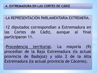 4. EXTREMADURA EN LAS CORTES DE CÁDIZ
-LA REPRESENTACIÓN PARLAMENTARIA EXTREMEÑA.
-12 diputados correspondían a Extremadura en
las Cortes de Cádiz, aunque al final
participaron 11.
-Procedencia territorial. La mayoría (9)
procedían de la Baja Extremadura (la actual
provincia de Badajoz) y sólo 2 de la Alta
Extremadura (la actual provincia de Cáceres).
 