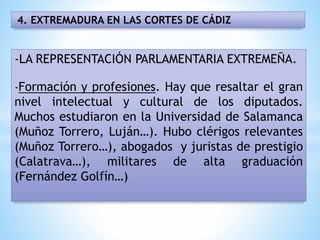 4. EXTREMADURA EN LAS CORTES DE CÁDIZ
-LA REPRESENTACIÓN PARLAMENTARIA EXTREMEÑA.
-Formación y profesiones. Hay que resaltar el gran
nivel intelectual y cultural de los diputados.
Muchos estudiaron en la Universidad de Salamanca
(Muñoz Torrero, Luján…). Hubo clérigos relevantes
(Muñoz Torrero…), abogados y juristas de prestigio
(Calatrava…), militares de alta graduación
(Fernández Golfín…)
 