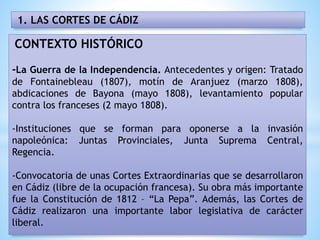 CONTEXTO HISTÓRICO
-La Guerra de la Independencia. Antecedentes y origen: Tratado
de Fontainebleau (1807), motín de Aranjuez (marzo 1808),
abdicaciones de Bayona (mayo 1808), levantamiento popular
contra los franceses (2 mayo 1808).
-Instituciones que se forman para oponerse a la invasión
napoleónica: Juntas Provinciales, Junta Suprema Central,
Regencia.
-Convocatoria de unas Cortes Extraordinarias que se desarrollaron
en Cádiz (libre de la ocupación francesa). Su obra más importante
fue la Constitución de 1812 – “La Pepa”. Además, las Cortes de
Cádiz realizaron una importante labor legislativa de carácter
liberal.
1. LAS CORTES DE CÁDIZ
 