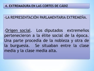 4. EXTREMADURA EN LAS CORTES DE CÁDIZ
-LA REPRESENTACIÓN PARLAMENTARIA EXTREMEÑA.
-Origen social. Los diputados extremeños
pertenecieron a la élite social de la época.
Una parte procedía de la nobleza y otra de
la burguesía. Se situaban entre la clase
media y la clase media alta.
 