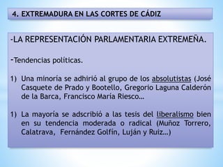 4. EXTREMADURA EN LAS CORTES DE CÁDIZ
-LA REPRESENTACIÓN PARLAMENTARIA EXTREMEÑA.
-Tendencias políticas.
1) Una minoría se adhirió al grupo de los absolutistas (José
Casquete de Prado y Bootello, Gregorio Laguna Calderón
de la Barca, Francisco María Riesco…
1) La mayoría se adscribió a las tesis del liberalismo bien
en su tendencia moderada o radical (Muñoz Torrero,
Calatrava, Fernández Golfín, Luján y Ruiz…)
 
