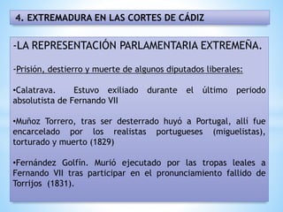 4. EXTREMADURA EN LAS CORTES DE CÁDIZ
-LA REPRESENTACIÓN PARLAMENTARIA EXTREMEÑA.
-Prisión, destierro y muerte de algunos diputados liberales:
•Calatrava. Estuvo exiliado durante el último periodo
absolutista de Fernando VII
•Muñoz Torrero, tras ser desterrado huyó a Portugal, allí fue
encarcelado por los realistas portugueses (miguelistas),
torturado y muerto (1829)
•Fernández Golfín. Murió ejecutado por las tropas leales a
Fernando VII tras participar en el pronunciamiento fallido de
Torrijos (1831).
 