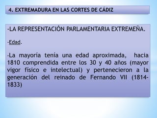 4. EXTREMADURA EN LAS CORTES DE CÁDIZ
-LA REPRESENTACIÓN PARLAMENTARIA EXTREMEÑA.
-Edad.
-La mayoría tenía una edad aproximada, hacia
1810 comprendida entre los 30 y 40 años (mayor
vigor físico e intelectual) y pertenecieron a la
generación del reinado de Fernando VII (1814-
1833)
 