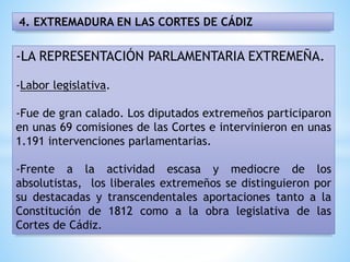 4. EXTREMADURA EN LAS CORTES DE CÁDIZ
-LA REPRESENTACIÓN PARLAMENTARIA EXTREMEÑA.
-Labor legislativa.
-Fue de gran calado. Los diputados extremeños participaron
en unas 69 comisiones de las Cortes e intervinieron en unas
1.191 intervenciones parlamentarias.
-Frente a la actividad escasa y mediocre de los
absolutistas, los liberales extremeños se distinguieron por
su destacadas y transcendentales aportaciones tanto a la
Constitución de 1812 como a la obra legislativa de las
Cortes de Cádiz.
 