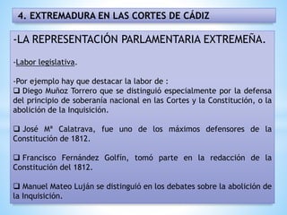 4. EXTREMADURA EN LAS CORTES DE CÁDIZ
-LA REPRESENTACIÓN PARLAMENTARIA EXTREMEÑA.
-Labor legislativa.
-Por ejemplo hay que destacar la labor de :
 Diego Muñoz Torrero que se distinguió especialmente por la defensa
del principio de soberanía nacional en las Cortes y la Constitución, o la
abolición de la Inquisición.
 José Mª Calatrava, fue uno de los máximos defensores de la
Constitución de 1812.
 Francisco Fernández Golfín, tomó parte en la redacción de la
Constitución del 1812.
 Manuel Mateo Luján se distinguió en los debates sobre la abolición de
la Inquisición.
 