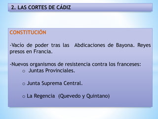 2. LAS CORTES DE CÁDIZ
CONSTITUCIÓN
-Vacío de poder tras las Abdicaciones de Bayona. Reyes
presos en Francia.
-Nuevos organismos de resistencia contra los franceses:
o Juntas Provinciales.
o Junta Suprema Central.
o La Regencia (Quevedo y Quintano)
 