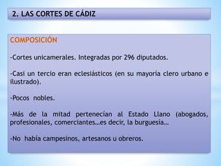 2. LAS CORTES DE CÁDIZ
COMPOSICIÓN
-Cortes unicamerales. Integradas por 296 diputados.
-Casi un tercio eran eclesiásticos (en su mayoría clero urbano e
ilustrado).
-Pocos nobles.
-Más de la mitad pertenecían al Estado Llano (abogados,
profesionales, comerciantes…es decir, la burguesía…
-No había campesinos, artesanos u obreros.
 