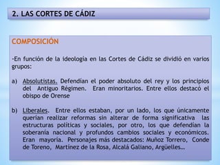 2. LAS CORTES DE CÁDIZ
COMPOSICIÓN
-En función de la ideología en las Cortes de Cádiz se dividió en varios
grupos:
a) Absolutistas. Defendían el poder absoluto del rey y los principios
del Antiguo Régimen. Eran minoritarios. Entre ellos destacó el
obispo de Orense
b) Liberales. Entre ellos estaban, por un lado, los que únicamente
querían realizar reformas sin alterar de forma significativa las
estructuras políticas y sociales, por otro, los que defendían la
soberanía nacional y profundos cambios sociales y económicos.
Eran mayoría. Personajes más destacados: Muñoz Torrero, Conde
de Toreno, Martínez de la Rosa, Alcalá Galiano, Argüelles…
 