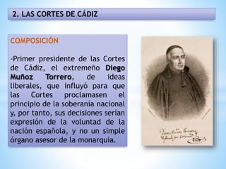 2. LAS CORTES DE CÁDIZ
COMPOSICIÓN
-Primer presidente de las Cortes
de Cádiz, el extremeño Diego
Muñoz Torrero, de ideas
liberales, que influyó para que
las Cortes proclamasen el
principio de la soberanía nacional
y, por tanto, sus decisiones serían
expresión de la voluntad de la
nación española, y no un simple
órgano asesor de la monarquía.
 