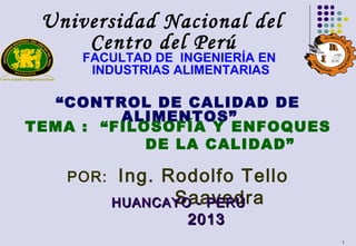 1
Universidad Nacional del
Centro del Perú
FACULTAD DE INGENIERÍA EN
INDUSTRIAS ALIMENTARIAS
“CONTROL DE CALIDAD DE
ALIMENTOS”
TEMA : “FILOSOFÍA Y ENFOQUES
DE LA CALIDAD”
POR: Ing. Rodolfo Tello
SaavedraHUANCAYO - PERÚHUANCAYO - PERÚ
20132013
 