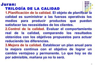 11
Juran:
TRILOGÍA DE LA CALIDAD
1.Planificación de la calidad. El objeto de planificar la
calidad es suministrar a las fuerzas operativas los
medios para producir productos que puedan
satisfacer las necesidades de los clientes.
2.Control de la calidad. Evaluar el comportamiento
real de la calidad, comparando los resultados
obtenidos con los objetivos propuestos para actuar
reduciendo las diferencias.
3.Mejora de la calidad. Establecer un plan anual para
la mejora continua con el objetivo de lograr un
cambio ventajoso y permanente. Lo que hoy se da
por admisible, mañana ya no lo será.
 