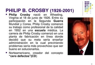 16
PHILIP B. CROSBY (1926-2001)
 Philip Crosby nació en Wheeling,
Virginia el 18 de junio de 1926. Entre su
participación en la Segunda Guerra
Mundial y Corea, Philip Crosby comenzó
su trabajo como profesional de la calidad
en 1952 en una escuela médica. La
carrera de Philip Crosby comenzó en una
planta de fabricación en línea donde
decidió que su meta sería enseñar
administración en la cual previniendo
problemas sería más provechoso que ser
bueno en solucionarlos.
 Norteamericano, creador del concepto
“cero defectos”(CD)
 