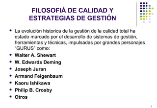 2
FILOSOFIÁ DE CALIDAD Y
ESTRATEGIAS DE GESTIÓN
 La evolución historica de la gestión de la calidad total ha
estado marcado por el desarrollo de sistemas de gestión,
herramientas y técnicas, impulsadas por grandes personajes
“GURUS” como:
 Walter A. Shewart
 W. Edwards Deming
 Joseph Juran
 Armand Feigenbaum
 Kaoru Ishikawa
 Philip B. Crosby
 Otros
 