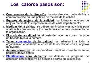 21
Los catorce pasos son:
1. Compromiso de la dirección: la alta dirección debe definir y
comprometerse en una política de mejora de la calidad.
2. Equipos de mejora de la calidad: se formarán equipos de
mejora mediante los representantes de cada departamento.
3. Medidas de la calidad: se deben reunir datos y estadísticas para
analizar las tendencias y los problemas en el funcionamiento de
la organización.
4. El coste de la calidad: es el coste de hacer las cosas mal y de
no hacerlo bien a la primera.
5. Tener conciencia de la calidad: se adiestrará a toda la
organización enseñando el coste de la no calidad con el objetivo
de evitarlo.
6. Acción correctiva: se emprenderán medidas correctoras sobre
posibles desviaciones.
7. Planificación cero defectos: se definirá un programa de
actuación con el objetivo de prevenir errores en lo sucesivo.
 