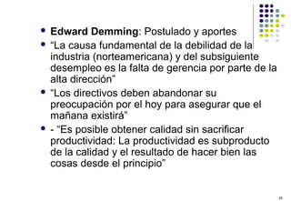 29
 Edward Demming: Postulado y aportes
 “La causa fundamental de la debilidad de la
industria (norteamericana) y del subsiguiente
desempleo es la falta de gerencia por parte de la
alta dirección”
 “Los directivos deben abandonar su
preocupación por el hoy para asegurar que el
mañana existirá”
 - “Es posible obtener calidad sin sacrificar
productividad: La productividad es subproducto
de la calidad y el resultado de hacer bien las
cosas desde el principio”
 