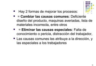 30
 Hay 2 formas de mejorar los procesos:
 = Cambiar las causas comunes: Deficiente
diseño del producto, maquinas averiadas, lista de
materiales incorrecta, entre otros
 = Eliminar las causas especiales: Falta de
conocimiento o pericia, distracción del trabajador,
 Las causas comunes las atribuye a la dirección, y
las especiales a los trabajadores
 