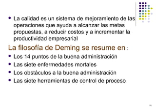 33
 La calidad es un sistema de mejoramiento de las
operaciones que ayuda a alcanzar las metas
propuestas, a reducir costos y a incrementar la
productividad empresarial
La filosofía de Deming se resume en :
 Los 14 puntos de la buena administración
 Las siete enfermedades mortales
 Los obstáculos a la buena administración
 Las siete herramientas de control de proceso
 
