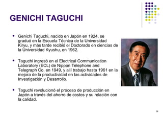 36
GENICHI TAGUCHI
 Genichi Taguchi, nacido en Japón en 1924, se
graduó en la Escuela Técnica de la Universidad
Kiryu, y más tarde recibió el Doctorado en ciencias de
la Universidad Kyushu, en 1962.
 Taguchi ingresó en el Electrical Communication
Laboratory (ECL) de Nippon Telephone and
Telegraph Co. en 1949, y allí trabajo hasta 1961 en la
mejora de la productividad en las actividades de
Investigación y Desarrollo.
 Taguchi revolucionó el proceso de producción en
Japón a través del ahorro de costos y su relación con
la calidad.
 