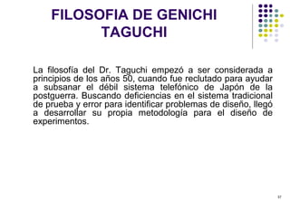 37
La filosofía del Dr. Taguchi empezó a ser considerada a
principios de los años 50, cuando fue reclutado para ayudar
a subsanar el débil sistema telefónico de Japón de la
postguerra. Buscando deficiencias en el sistema tradicional
de prueba y error para identificar problemas de diseño, llegó
a desarrollar su propia metodología para el diseño de
experimentos.
FILOSOFIA DE GENICHI
TAGUCHI
 