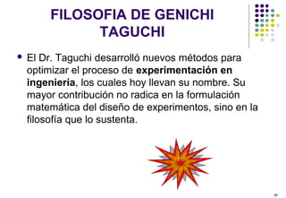 38
FILOSOFIA DE GENICHI
TAGUCHI
 El Dr. Taguchi desarrolló nuevos métodos para
optimizar el proceso de experimentación en
ingeniería, los cuales hoy llevan su nombre. Su
mayor contribución no radica en la formulación
matemática del diseño de experimentos, sino en la
filosofía que lo sustenta.
 