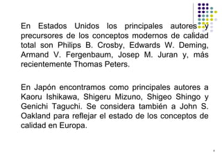 4
En Estados Unidos los principales autores y
precursores de los conceptos modernos de calidad
total son Philips B. Crosby, Edwards W. Deming,
Armand V. Fergenbaum, Josep M. Juran y, más
recientemente Thomas Peters.
En Japón encontramos como principales autores a
Kaoru Ishikawa, Shigeru Mizuno, Shigeo Shingo y
Genichi Taguchi. Se considera también a John S.
Oakland para reflejar el estado de los conceptos de
calidad en Europa.
 