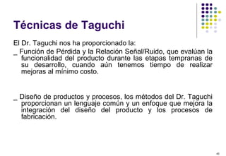 40
Técnicas de Taguchi
El Dr. Taguchi nos ha proporcionado la:
_ Función de Pérdida y la Relación Señal/Ruido, que evalúan la
funcionalidad del producto durante las etapas tempranas de
su desarrollo, cuando aún tenemos tiempo de realizar
mejoras al mínimo costo.
_ Diseño de productos y procesos, los métodos del Dr. Taguchi
proporcionan un lenguaje común y un enfoque que mejora la
integración del diseño del producto y los procesos de
fabricación.
 