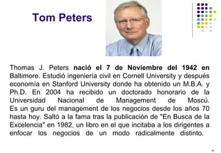41
Tom Peters
Thomas J. Peters nació el 7 de Noviembre del 1942 en
Baltimore. Estudió ingeniería civil en Cornell University y después
economía en Stanford University donde ha obtenido un M.B.A. y
Ph.D. En 2004 ha recibido un doctorado honorario de la
Universidad Nacional de Management de Moscú.
Es un guru del management de los negocios desde los años 70
hasta hoy. Saltó a la fama tras la publicación de "En Busca de la
Excelencia" en 1982, un libro en el que incitaba a los dirigentes a
enfocar los negocios de un modo radicalmente distinto.
 