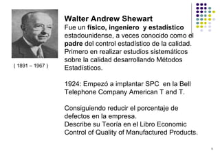 5
( 1891 – 1967 )
Walter Andrew Shewart
Fue un físico, ingeniero y estadístico
estadounidense, a veces conocido como el
padre del control estadístico de la calidad.
Primero en realizar estudios sistemáticos
sobre la calidad desarrollando Métodos
Estadísticos.
1924: Empezó a implantar SPC en la Bell
Telephone Company American T and T.
Consiguiendo reducir el porcentaje de
defectos en la empresa.
Describe su Teoría en el Libro Economic
Control of Quality of Manufactured Products.
 