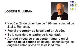 7
JOSEPH M. JURAN
 Nació el 24 de diciembre de 1904 en la ciudad de
Braila, Rumania.
 Fue el precursor de la calidad en Japón.
 Se le considera el padre de la calidad.
 Agregó y recalco el aspecto humano en el
campo de la calidad es de aquí donde surge los
orígenes estadísticos de la calidad total.
 