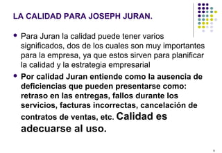 9
LA CALIDAD PARA JOSEPH JURAN.
 Para Juran la calidad puede tener varios
significados, dos de los cuales son muy importantes
para la empresa, ya que estos sirven para planificar
la calidad y la estrategia empresarial
 Por calidad Juran entiende como la ausencia de
deficiencias que pueden presentarse como:
retraso en las entregas, fallos durante los
servicios, facturas incorrectas, cancelación de
contratos de ventas, etc. Calidad es
adecuarse al uso.
 