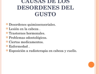 CAUSAS DE LOS
DESORDENES DEL
GUSTO
Desordenes quimiosensoriales.
 Lesión en la cabeza .
 Trastornos hormonales.
 Problemas odontológicos.
 Ciertos medicamentos.
 Enfermedad .
 Exposición a radioterapia en cabeza y cuello.


 