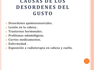 CAUSAS D E LOS
DESO RDEN ES DEL
GUSTO
o Desordenes quimiosensoriales.
o Lesión en la cabeza .
o Trastornos hormonales.
o Problemas odontológicos.
o Ciertos medicamentos.
o Enfermedad .
o Exposición a radioterapia en cabeza y cuello.
 
