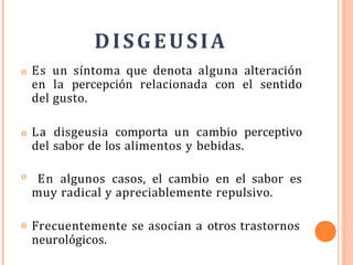 DISGEUSIA
o Es un síntoma que denota alguna alteración
en la percepción relacionada con el sentido
del gusto.
o La disgeusia comporta un cambio perceptivo
del sabor de los alimentos y bebidas.
o En algunos casos, el cambio en el sabor es
muy radical y apreciablemente repulsivo.
o Frecuentemente se asocian a otros trastornos
neurológicos.
 