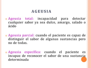 AGEUSIA
o Ageusia total: incapacidad para detectar
cualquier sabor ya sea dulce, amargo, salado o
ácido
o Ageusia parcial: cuando el paciente es capaz de
distinguir el sabor de algunas sustancias pero
no de todas.
o Ageusia específica: cuando el paciente es
incapaz de reconocer el sabor de una sustancia
determinada
 