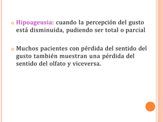 o Hipoageusia: cuando la percepción del gusto
está disminuida, pudiendo ser total o parcial
o Muchos pacientes con pérdida del sentido del
gusto también muestran una pérdida del
sentido del olfato y viceversa.
 