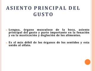 ASIENTO PRINCIPAL DEL
GUSTO
o Lengua, órgano musculoso de la boca, asiento
principal del gusto y parte importante en la fonación
y en la masticación y deglución de los alimentos.
o Es el más débil de los órganos de los sentidos y esta
unido al olfato.
 