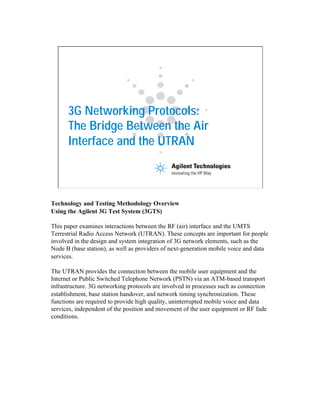 3G Networking Protocols:
The Bridge Between the Air
Interface and the UTRAN
Technology and Testing Methodology Overview
Using the Agilent 3G Test System (3GTS)
This paper examines interactions between the RF (air) interface and the UMTS
Terrestrial Radio Access Network (UTRAN). These concepts are important for people
involved in the design and system integration of 3G network elements, such as the
Node B (base station), as well as providers of next-generation mobile voice and data
services.
The UTRAN provides the connection between the mobile user equipment and the
Internet or Public Switched Telephone Network (PSTN) via an ATM-based transport
infrastructure. 3G networking protocols are involved in processes such as connection
establishment, base station handover, and network timing synchronization. These
functions are required to provide high quality, uninterrupted mobile voice and data
services, independent of the position and movement of the user equipment or RF fade
conditions.
 
