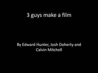 3 guys make a film
By Edward Hunter, Josh Doherty and
Calvin Mitchell
 