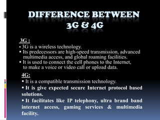 DIFFERENCE BETWEEN
          3G & 4G
 3G :
 3G is a wireless technology.
 Its predecessors are high-speed transmission, advanced
   multimedia access, and global roaming facilities.
 It is used to connect the cell phones to the Internet,
   to make a voice or video call or upload data.
  4G:
   It is a compatible transmission technology.
   It is give expected secure Internet protocol based
  solutions.
   It facilitates like IP telephony, ultra brand band
  internet access, gaming services & multimedia
  facility.
 