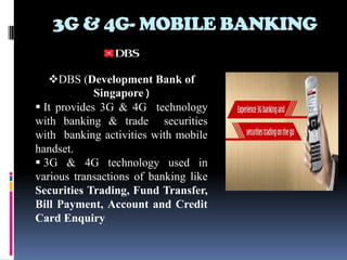 3G & 4G- MOBILE BANKING

   DBS (Development Bank of
             Singapore )
 It provides 3G & 4G technology
with banking & trade securities
with banking activities with mobile
handset.
 3G & 4G technology used in
various transactions of banking like
Securities Trading, Fund Transfer,
Bill Payment, Account and Credit
Card Enquiry
 