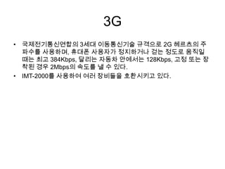3G
• 국제전기통신연합의 3세대 이동통신기술 규격으로 2G 헤르츠의 주
  파수를 사용하며, 휴대폰 사용자가 정지하거나 걷는 정도로 움직일
  때는 최고 384Kbps, 달리는 자동차 안에서는 128Kbps, 고정 또는 장
  착된 경우 2Mbps의 속도를 낼 수 있다.
• IMT-2000를 사용하여 여러 장비들을 호환시키고 있다.
 