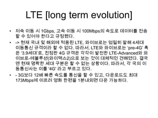 LTE [long term evolution]
• 저속 이동 시 1Gbps, 고속 이동 시 100Mbps의 속도로 데이터를 전송
  할 수 있어야 한다고 규정했다.
• -> 현재 국내 및 해외에 적용된 LTE, 와이브로는 엄밀히 말해 4세대
  이동통신 규격이라 할 수 없다. 따라서, LTE와 와이브로는 ‘pre-4G’ 혹
  은 ‘3.9세대’로, 진정한 4G 규격은 각각이 발전한 LTE-Advanced와 와
  이브로-에볼루션(와이맥스2)으로 보는 것이 대체적인 견해였다. 결국
  엔 현재 명확한 세대 구분은 할 수 없는 상황이다. 따라서, 각 국의 이
  동통신사는 이를 '4G' 라고 부르고 있다.
• - 3G보다 12배 빠른 속도롤 통신을 할 수 있고, 다운로드도 최대
  173Mbps에 이르러 영화 한편을 1분내외면 다운 가능하다.
 