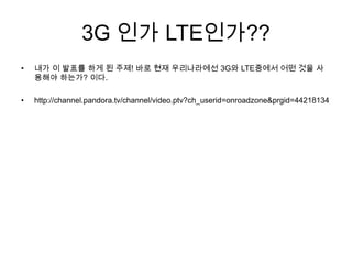 3G 인가 LTE인가??
•   내가 이 발표를 하게 된 주제! 바로 현재 우리나라에선 3G와 LTE중에서 어떤 것을 사
    용해야 하는가? 이다.

•   http://channel.pandora.tv/channel/video.ptv?ch_userid=onroadzone&prgid=44218134
 