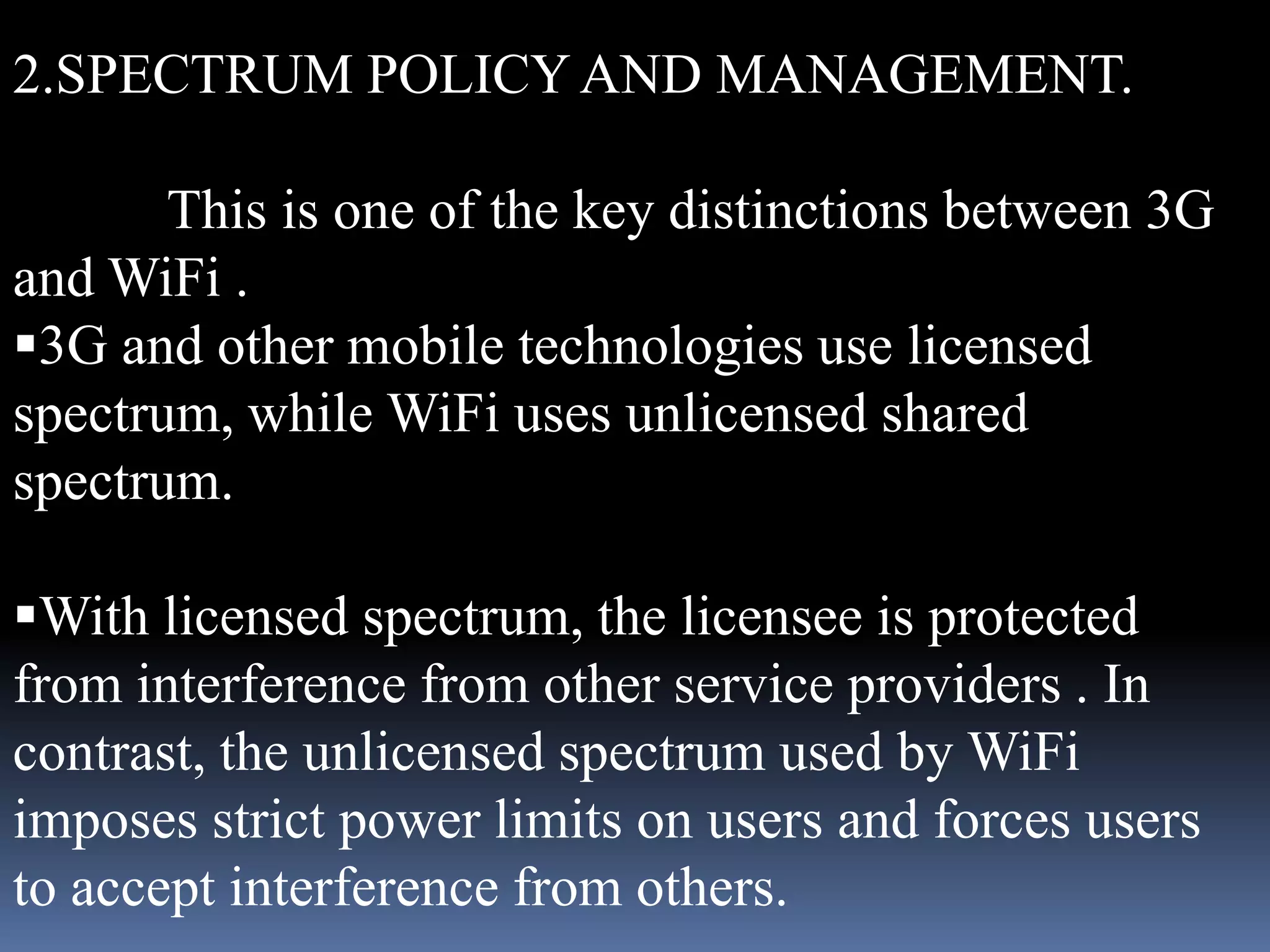 2.SPECTRUM POLICY AND MANAGEMENT.

       This is one of the key distinctions between 3G
and WiFi .
3G and other mobile technologies use licensed
spectrum, while WiFi uses unlicensed shared
spectrum.

With licensed spectrum, the licensee is protected
from interference from other service providers . In
contrast, the unlicensed spectrum used by WiFi
imposes strict power limits on users and forces users
to accept interference from others.
 