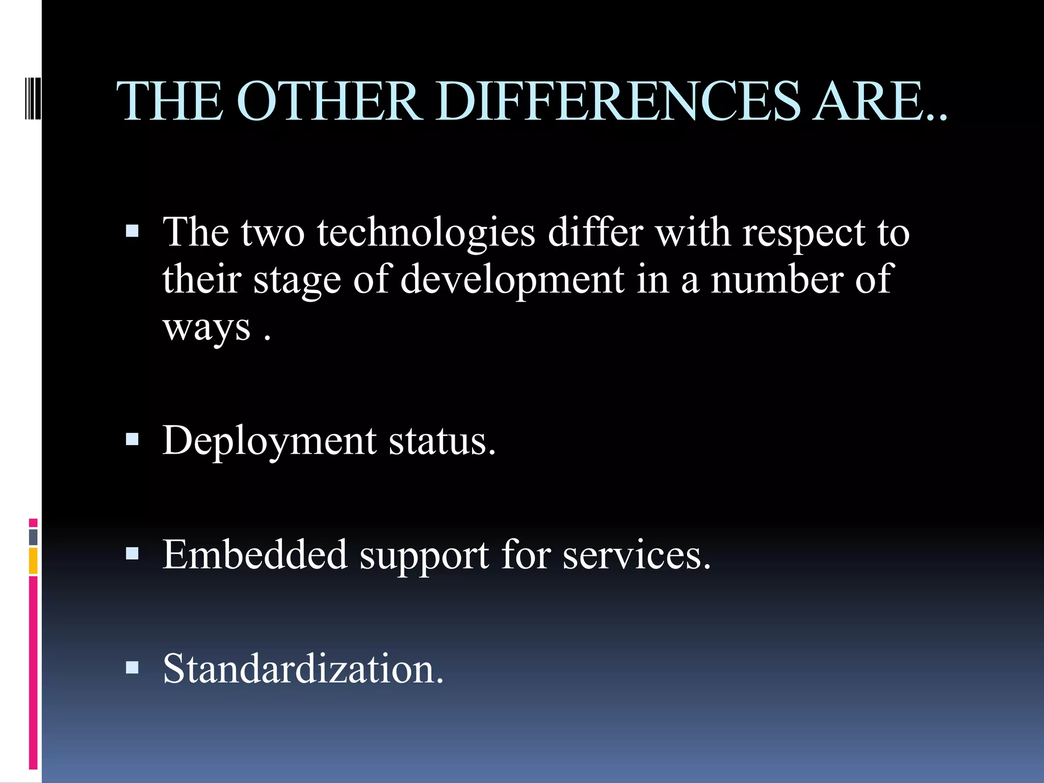 THE OTHER DIFFERENCES ARE..

 The two technologies differ with respect to
  their stage of development in a number of
  ways .

 Deployment status.

 Embedded support for services.

 Standardization.
 