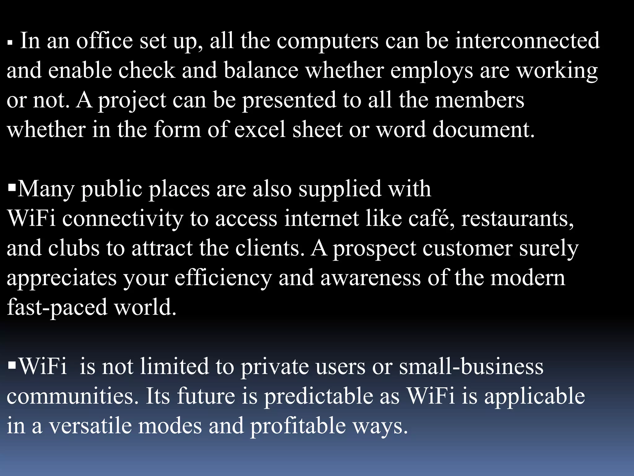 In an office set up, all the computers can be interconnected
and enable check and balance whether employs are working
or not. A project can be presented to all the members
whether in the form of excel sheet or word document.

Many public places are also supplied with
WiFi connectivity to access internet like café, restaurants,
and clubs to attract the clients. A prospect customer surely
appreciates your efficiency and awareness of the modern
fast-paced world.

WiFi is not limited to private users or small-business
communities. Its future is predictable as WiFi is applicable
in a versatile modes and profitable ways.
 