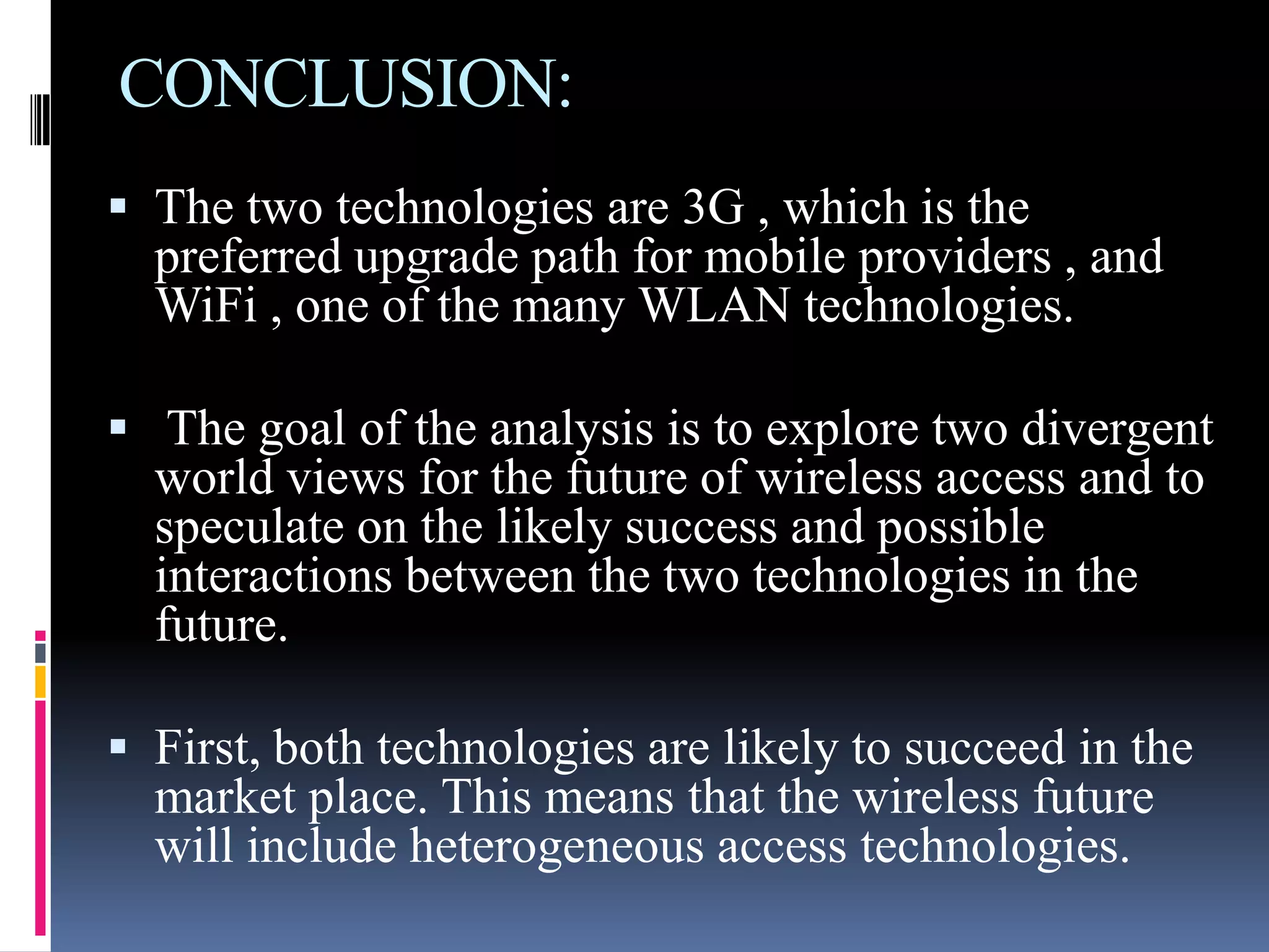 CONCLUSION:
 The two technologies are 3G , which is the
  preferred upgrade path for mobile providers , and
  WiFi , one of the many WLAN technologies.

 The goal of the analysis is to explore two divergent
  world views for the future of wireless access and to
  speculate on the likely success and possible
  interactions between the two technologies in the
  future.

 First, both technologies are likely to succeed in the
  market place. This means that the wireless future
  will include heterogeneous access technologies.
 