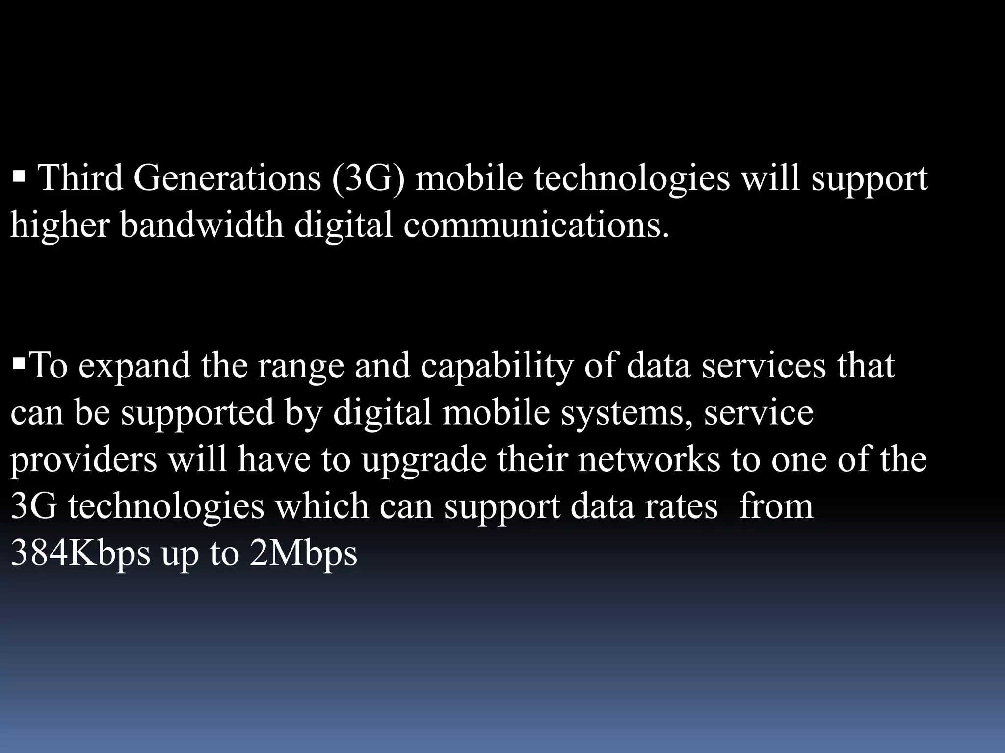  Third Generations (3G) mobile technologies will support
higher bandwidth digital communications.


To expand the range and capability of data services that
can be supported by digital mobile systems, service
providers will have to upgrade their networks to one of the
3G technologies which can support data rates from
384Kbps up to 2Mbps
 
